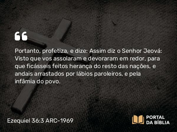 Ezequiel 36:3 ARC-1969 - Portanto, profetiza, e dize: Assim diz o Senhor Jeová: Visto que vos assolaram e devoraram em redor, para que ficásseis feitos herança do resto das nações, e andais arrastados por lábios paroleiros, e pela infâmia do povo.