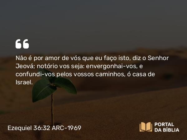 Ezequiel 36:32 ARC-1969 - Não é por amor de vós que eu faço isto, diz o Senhor Jeová; notório vos seja: envergonhai-vos, e confundi-vos pelos vossos caminhos, ó casa de Israel.