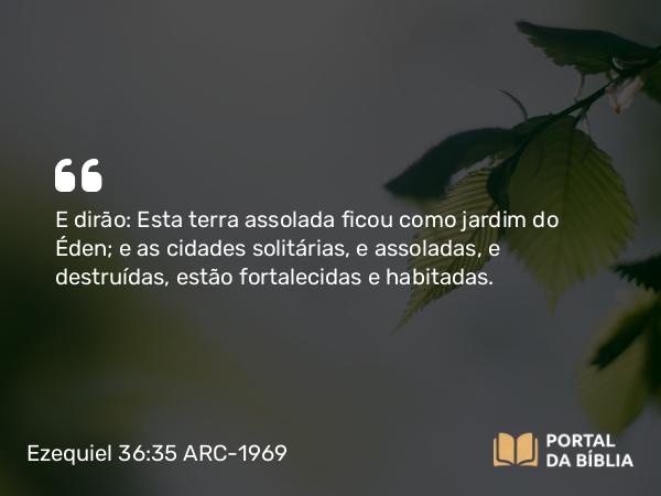 Ezequiel 36:35 ARC-1969 - E dirão: Esta terra assolada ficou como jardim do Éden; e as cidades solitárias, e assoladas, e destruídas, estão fortalecidas e habitadas.