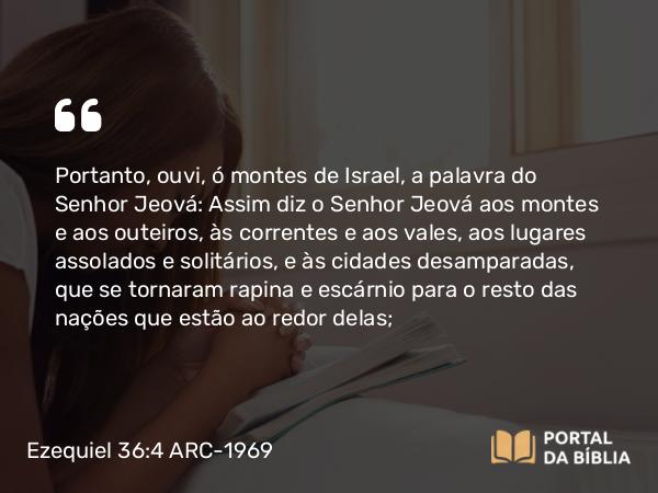 Ezequiel 36:4 ARC-1969 - Portanto, ouvi, ó montes de Israel, a palavra do Senhor Jeová: Assim diz o Senhor Jeová aos montes e aos outeiros, às correntes e aos vales, aos lugares assolados e solitários, e às cidades desamparadas, que se tornaram rapina e escárnio para o resto das nações que estão ao redor delas;