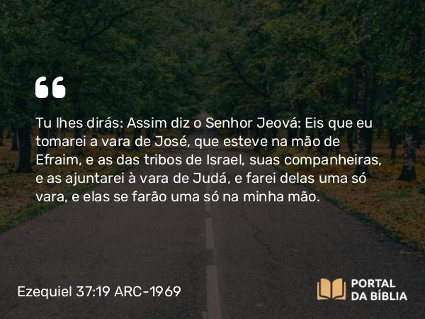 Ezequiel 37:19 ARC-1969 - Tu lhes dirás: Assim diz o Senhor Jeová: Eis que eu tomarei a vara de José, que esteve na mão de Efraim, e as das tribos de Israel, suas companheiras, e as ajuntarei à vara de Judá, e farei delas uma só vara, e elas se farão uma só na minha mão.