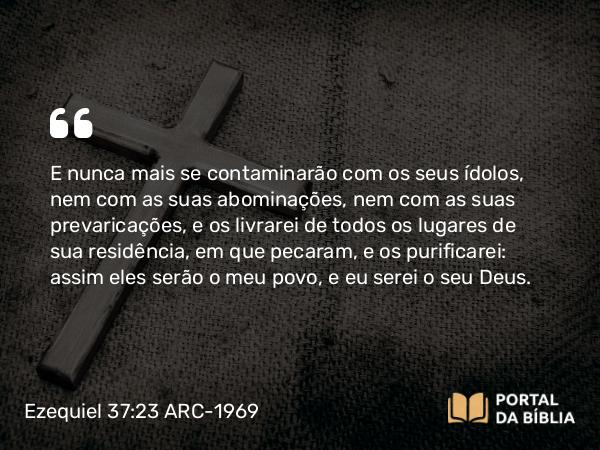 Ezequiel 37:23 ARC-1969 - E nunca mais se contaminarão com os seus ídolos, nem com as suas abominações, nem com as suas prevaricações, e os livrarei de todos os lugares de sua residência, em que pecaram, e os purificarei: assim eles serão o meu povo, e eu serei o seu Deus.