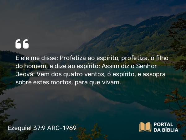 Ezequiel 37:9 ARC-1969 - E ele me disse: Profetiza ao espírito, profetiza, ó filho do homem, e dize ao espírito: Assim diz o Senhor Jeová: Vem dos quatro ventos, ó espírito, e assopra sobre estes mortos, para que vivam.