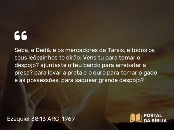 Ezequiel 38:13 ARC-1969 - Seba, e Dedã, e os mercadores de Tarsis, e todos os seus leõezinhos te dirão: Vens tu para tomar o despojo? ajuntaste o teu bando para arrebatar a presa? para levar a prata e o ouro para tomar o gado e as possessões, para saquear grande despojo?