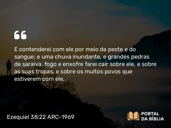 Ezequiel 38:22 ARC-1969 - E contenderei com ele por meio da peste e do sangue; e uma chuva inundante, e grandes pedras de saraiva, fogo e enxofre farei cair sobre ele, e sobre as suas tropas, e sobre os muitos povos que estiverem com ele.