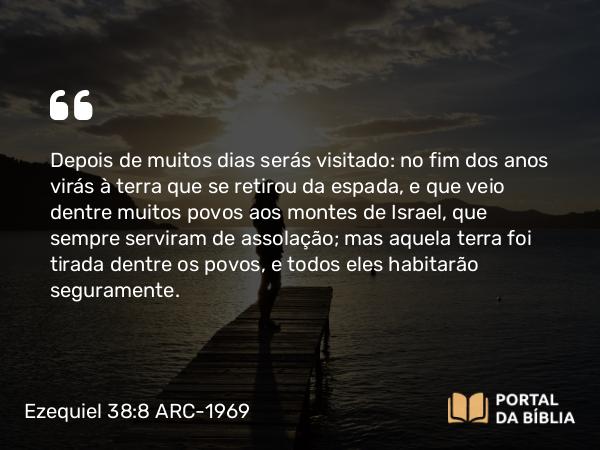 Ezequiel 38:8 ARC-1969 - Depois de muitos dias serás visitado: no fim dos anos virás à terra que se retirou da espada, e que veio dentre muitos povos aos montes de Israel, que sempre serviram de assolação; mas aquela terra foi tirada dentre os povos, e todos eles habitarão seguramente.