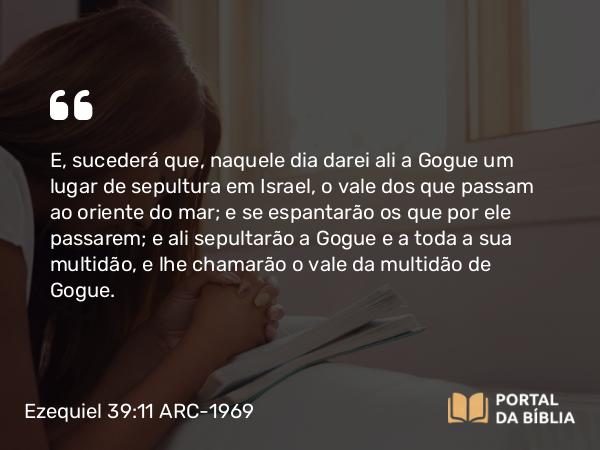 Ezequiel 39:11 ARC-1969 - E, sucederá que, naquele dia darei ali a Gogue um lugar de sepultura em Israel, o vale dos que passam ao oriente do mar; e se espantarão os que por ele passarem; e ali sepultarão a Gogue e a toda a sua multidão, e lhe chamarão o vale da multidão de Gogue.