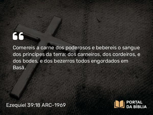 Ezequiel 39:18 ARC-1969 - Comereis a carne dos poderosos e bebereis o sangue dos príncipes da terra; dos carneiros, dos cordeiros, e dos bodes, e dos bezerros todos engordados em Basã.