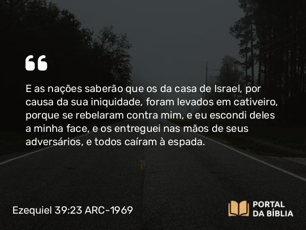 Ezequiel 39:23 ARC-1969 - E as nações saberão que os da casa de Israel, por causa da sua iniquidade, foram levados em cativeiro, porque se rebelaram contra mim, e eu escondi deles a minha face, e os entreguei nas mãos de seus adversários, e todos caíram à espada.