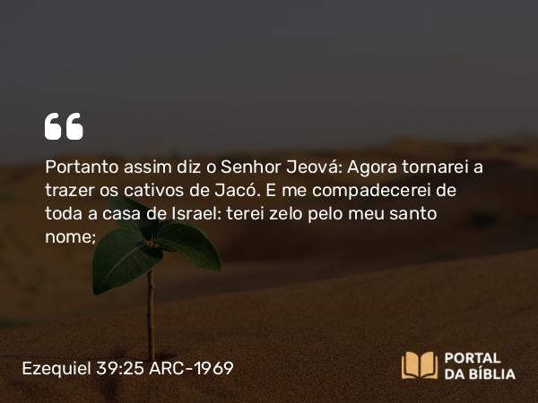 Ezequiel 39:25 ARC-1969 - Portanto assim diz o Senhor Jeová: Agora tornarei a trazer os cativos de Jacó. E me compadecerei de toda a casa de Israel: terei zelo pelo meu santo nome;