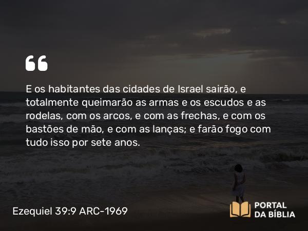 Ezequiel 39:9 ARC-1969 - E os habitantes das cidades de Israel sairão, e totalmente queimarão as armas e os escudos e as rodelas, com os arcos, e com as frechas, e com os bastões de mão, e com as lanças; e farão fogo com tudo isso por sete anos.