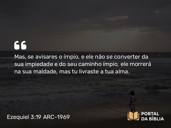 Ezequiel 3:19 ARC-1969 - Mas, se avisares o ímpio, e ele não se converter da sua impiedade e do seu caminho ímpio, ele morrerá na sua maldade, mas tu livraste a tua alma.