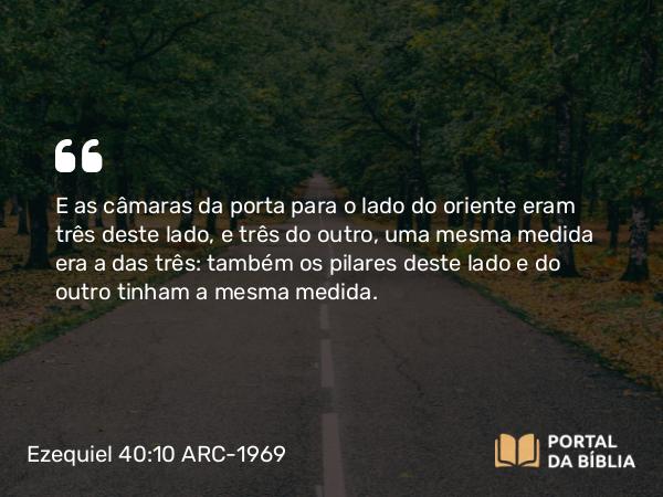 Ezequiel 40:10 ARC-1969 - E as câmaras da porta para o lado do oriente eram três deste lado, e três do outro, uma mesma medida era a das três: também os pilares deste lado e do outro tinham a mesma medida.