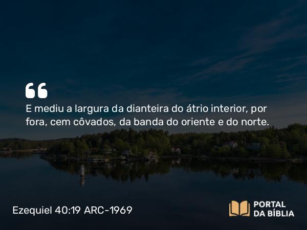 Ezequiel 40:19 ARC-1969 - E mediu a largura da dianteira do átrio interior, por fora, cem côvados, da banda do oriente e do norte.