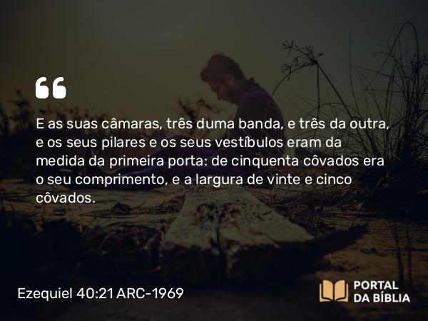 Ezequiel 40:21 ARC-1969 - E as suas câmaras, três duma banda, e três da outra, e os seus pilares e os seus vestíbulos eram da medida da primeira porta: de cinquenta côvados era o seu comprimento, e a largura de vinte e cinco côvados.