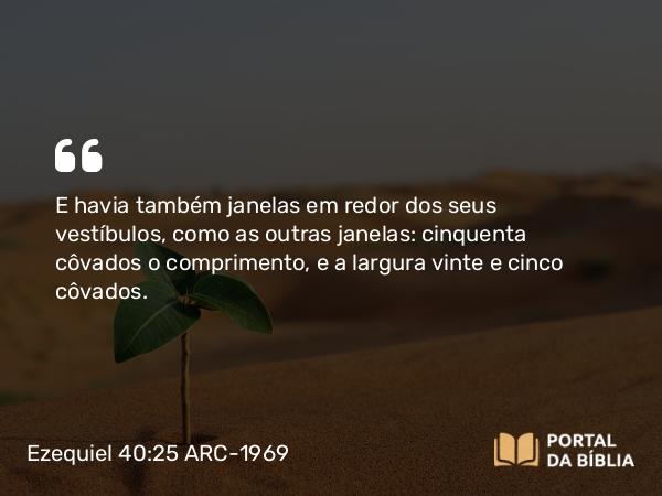 Ezequiel 40:25 ARC-1969 - E havia também janelas em redor dos seus vestíbulos, como as outras janelas: cinquenta côvados o comprimento, e a largura vinte e cinco côvados.