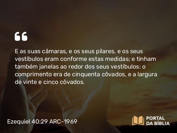 Ezequiel 40:29 ARC-1969 - E as suas câmaras, e os seus pilares, e os seus vestíbulos eram conforme estas medidas; e tinham também janelas ao redor dos seus vestíbulos: o comprimento era de cinquenta côvados, e a largura de vinte e cinco côvados.