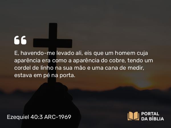 Ezequiel 40:3 ARC-1969 - E, havendo-me levado ali, eis que um homem cuja aparência era como a aparência do cobre, tendo um cordel de linho na sua mão e uma cana de medir, estava em pé na porta.