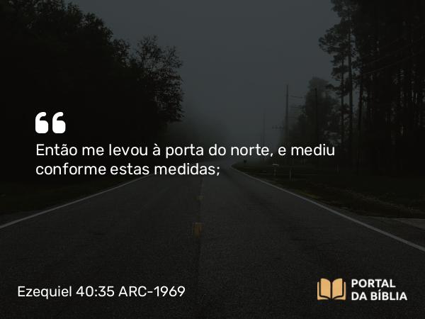 Ezequiel 40:35 ARC-1969 - Então me levou à porta do norte, e mediu conforme estas medidas;