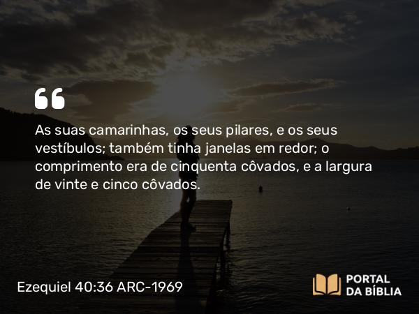 Ezequiel 40:36 ARC-1969 - As suas camarinhas, os seus pilares, e os seus vestíbulos; também tinha janelas em redor; o comprimento era de cinquenta côvados, e a largura de vinte e cinco côvados.