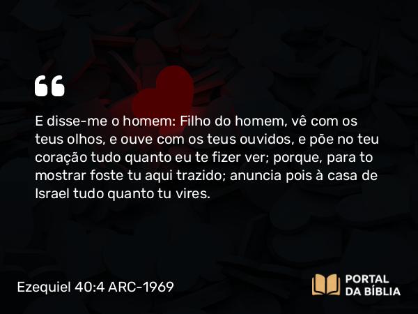 Ezequiel 40:4 ARC-1969 - E disse-me o homem: Filho do homem, vê com os teus olhos, e ouve com os teus ouvidos, e põe no teu coração tudo quanto eu te fizer ver; porque, para to mostrar foste tu aqui trazido; anuncia pois à casa de Israel tudo quanto tu vires.