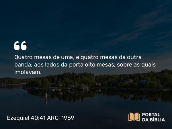 Ezequiel 40:41 ARC-1969 - Quatro mesas de uma, e quatro mesas da outra banda; aos lados da porta oito mesas, sobre as quais imolavam.