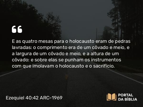 Ezequiel 40:42 ARC-1969 - E as quatro mesas para o holocausto eram de pedras lavradas: o comprimento era de um côvado e meio, e a largura de um côvado e meio, e a altura de um côvado: e sobre elas se punham os instrumentos com que imolavam o holocausto e o sacrifício.