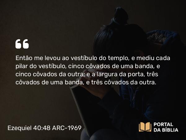 Ezequiel 40:48 ARC-1969 - Então me levou ao vestíbulo do templo, e mediu cada pilar do vestíbulo, cinco côvados de uma banda, e cinco côvados da outra; e a largura da porta, três côvados de uma banda, e três côvados da outra.