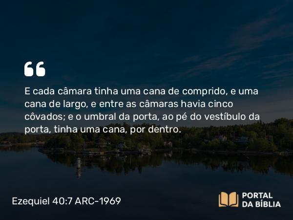 Ezequiel 40:7 ARC-1969 - E cada câmara tinha uma cana de comprido, e uma cana de largo, e entre as câmaras havia cinco côvados; e o umbral da porta, ao pé do vestíbulo da porta, tinha uma cana, por dentro.