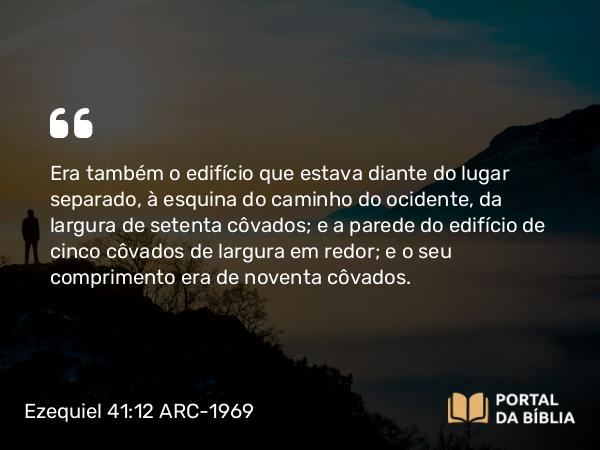 Ezequiel 41:12 ARC-1969 - Era também o edifício que estava diante do lugar separado, à esquina do caminho do ocidente, da largura de setenta côvados; e a parede do edifício de cinco côvados de largura em redor; e o seu comprimento era de noventa côvados.