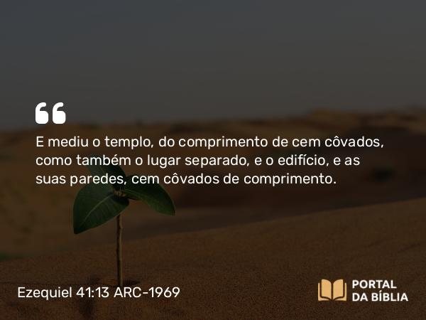 Ezequiel 41:13 ARC-1969 - E mediu o templo, do comprimento de cem côvados, como também o lugar separado, e o edifício, e as suas paredes, cem côvados de comprimento.