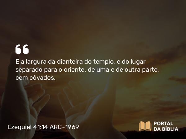 Ezequiel 41:14 ARC-1969 - E a largura da dianteira do templo, e do lugar separado para o oriente, de uma e de outra parte, cem côvados.