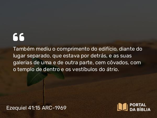 Ezequiel 41:15 ARC-1969 - Também mediu o comprimento do edifício, diante do lugar separado, que estava por detrás, e as suas galerias de uma e de outra parte, cem côvados, com o templo de dentro e os vestíbulos do átrio.