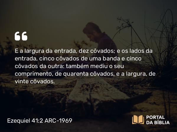 Ezequiel 41:2 ARC-1969 - E a largura da entrada, dez côvados; e os lados da entrada, cinco côvados de uma banda e cinco côvados da outra: também mediu o seu comprimento, de quarenta côvados, e a largura, de vinte côvados.