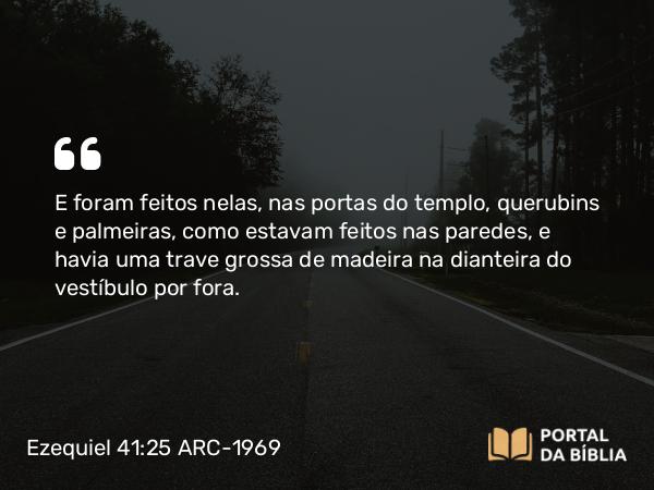 Ezequiel 41:25 ARC-1969 - E foram feitos nelas, nas portas do templo, querubins e palmeiras, como estavam feitos nas paredes, e havia uma trave grossa de madeira na dianteira do vestíbulo por fora.