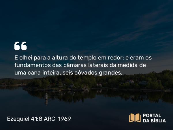 Ezequiel 41:8 ARC-1969 - E olhei para a altura do templo em redor: e eram os fundamentos das câmaras laterais da medida de uma cana inteira, seis côvados grandes.