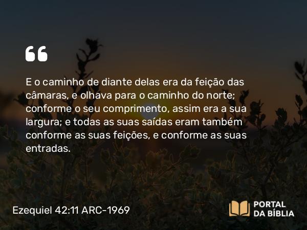 Ezequiel 42:11 ARC-1969 - E o caminho de diante delas era da feição das câmaras, e olhava para o caminho do norte; conforme o seu comprimento, assim era a sua largura; e todas as suas saídas eram também conforme as suas feições, e conforme as suas entradas.