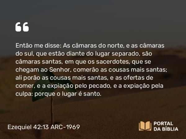 Ezequiel 42:13 ARC-1969 - Então me disse: As câmaras do norte, e as câmaras do sul, que estão diante do lugar separado, são câmaras santas, em que os sacerdotes, que se chegam ao Senhor, comerão as cousas mais santas; ali porão as cousas mais santas, e as ofertas de comer, e a expiação pelo pecado, e a expiação pela culpa: porque o lugar é santo.