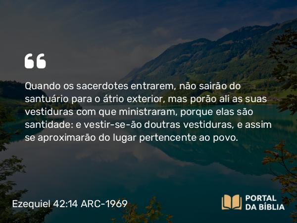 Ezequiel 42:14 ARC-1969 - Quando os sacerdotes entrarem, não sairão do santuário para o átrio exterior, mas porão ali as suas vestiduras com que ministraram, porque elas são santidade: e vestir-se-ão doutras vestiduras, e assim se aproximarão do lugar pertencente ao povo.