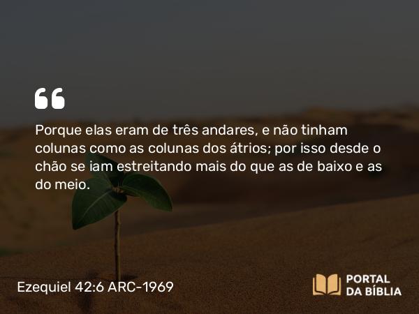 Ezequiel 42:6 ARC-1969 - Porque elas eram de três andares, e não tinham colunas como as colunas dos átrios; por isso desde o chão se iam estreitando mais do que as de baixo e as do meio.