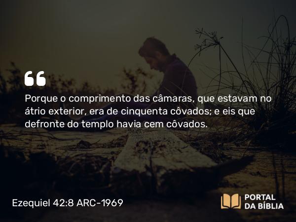 Ezequiel 42:8 ARC-1969 - Porque o comprimento das câmaras, que estavam no átrio exterior, era de cinquenta côvados; e eis que defronte do templo havia cem côvados.