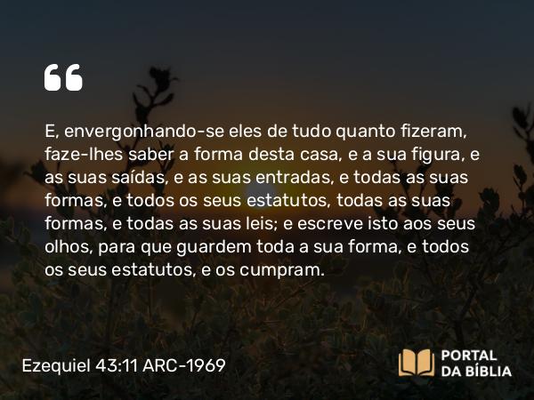 Ezequiel 43:11 ARC-1969 - E, envergonhando-se eles de tudo quanto fizeram, faze-lhes saber a forma desta casa, e a sua figura, e as suas saídas, e as suas entradas, e todas as suas formas, e todos os seus estatutos, todas as suas formas, e todas as suas leis; e escreve isto aos seus olhos, para que guardem toda a sua forma, e todos os seus estatutos, e os cumpram.