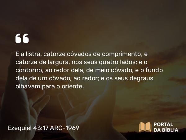 Ezequiel 43:17 ARC-1969 - E a listra, catorze côvados de comprimento, e catorze de largura, nos seus quatro lados; e o contorno, ao redor dela, de meio côvado, e o fundo dela de um côvado, ao redor; e os seus degraus olhavam para o oriente.