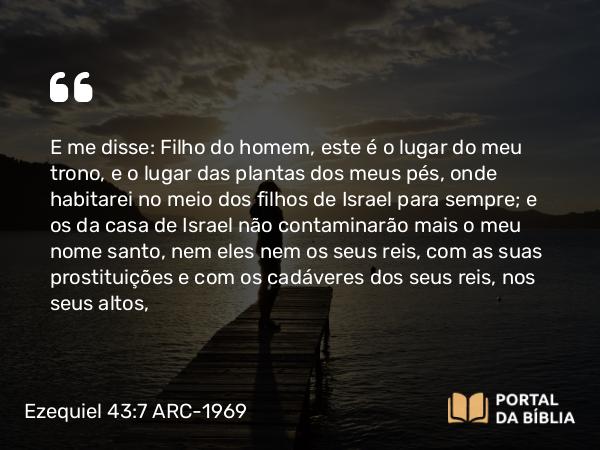 Ezequiel 43:7 ARC-1969 - E me disse: Filho do homem, este é o lugar do meu trono, e o lugar das plantas dos meus pés, onde habitarei no meio dos filhos de Israel para sempre; e os da casa de Israel não contaminarão mais o meu nome santo, nem eles nem os seus reis, com as suas prostituições e com os cadáveres dos seus reis, nos seus altos,