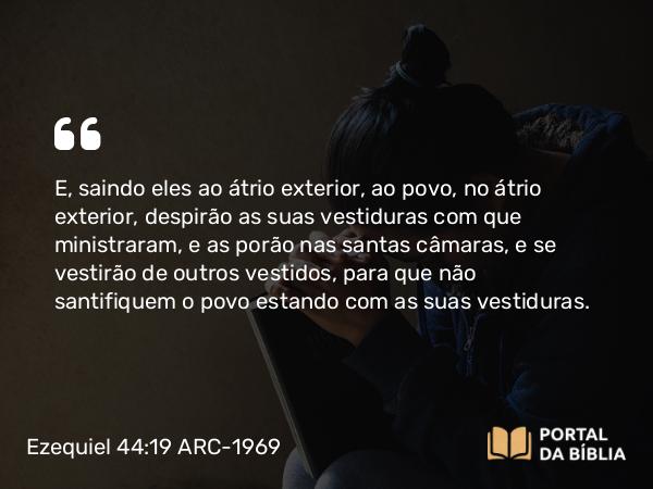 Ezequiel 44:19 ARC-1969 - E, saindo eles ao átrio exterior, ao povo, no átrio exterior, despirão as suas vestiduras com que ministraram, e as porão nas santas câmaras, e se vestirão de outros vestidos, para que não santifiquem o povo estando com as suas vestiduras.