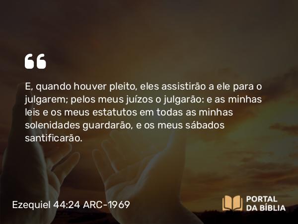 Ezequiel 44:24 ARC-1969 - E, quando houver pleito, eles assistirão a ele para o julgarem; pelos meus juízos o julgarão: e as minhas leis e os meus estatutos em todas as minhas solenidades guardarão, e os meus sábados santificarão.