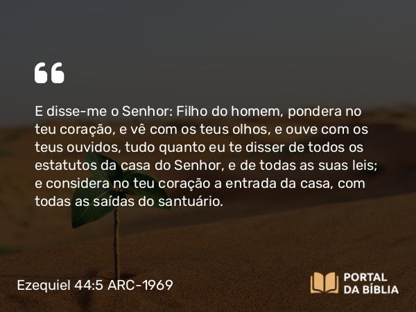 Ezequiel 44:5 ARC-1969 - E disse-me o Senhor: Filho do homem, pondera no teu coração, e vê com os teus olhos, e ouve com os teus ouvidos, tudo quanto eu te disser de todos os estatutos da casa do Senhor, e de todas as suas leis; e considera no teu coração a entrada da casa, com todas as saídas do santuário.