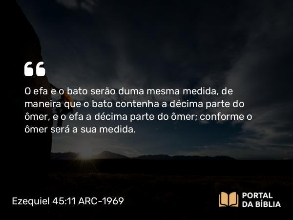 Ezequiel 45:11 ARC-1969 - O efa e o bato serão duma mesma medida, de maneira que o bato contenha a décima parte do ômer, e o efa a décima parte do ômer; conforme o ômer será a sua medida.