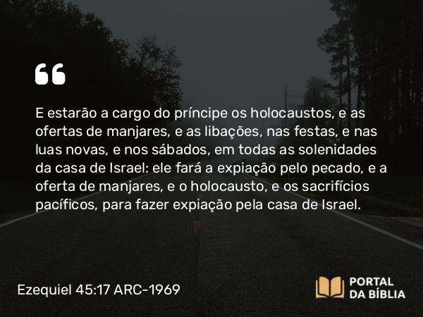 Ezequiel 45:17 ARC-1969 - E estarão a cargo do príncipe os holocaustos, e as ofertas de manjares, e as libações, nas festas, e nas luas novas, e nos sábados, em todas as solenidades da casa de Israel: ele fará a expiação pelo pecado, e a oferta de manjares, e o holocausto, e os sacrifícios pacíficos, para fazer expiação pela casa de Israel.