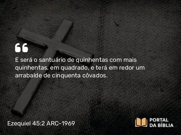 Ezequiel 45:2 ARC-1969 - E será o santuário de quinhentas com mais quinhentas, em quadrado, e terá em redor um arrabalde de cinquenta côvados.